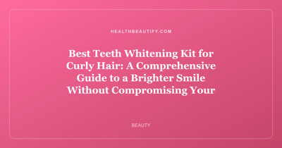 Best Teeth Whitening Kit for Curly Hair: A Comprehensive Guide to a Brighter Smile Without Compromising Your Curls