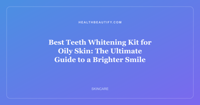 Best Teeth Whitening Kit for Oily Skin: The Ultimate Guide to a Brighter Smile