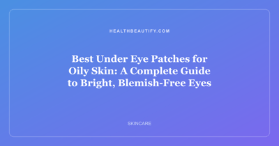 Best Under Eye Patches for Oily Skin: A Complete Guide to Bright, Blemish-Free Eyes