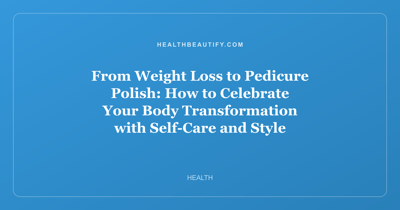 From Weight Loss to Pedicure Polish: How to Celebrate Your Body Transformation with Self-Care and Style