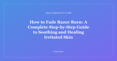 How to Fade Razor Burn: A Complete Step-by-Step Guide to Soothing and Healing Irritated Skin