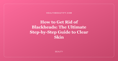 How to Get Rid of Blackheads: The Ultimate Step-by-Step Guide to Clear Skin