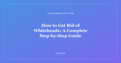 How to Get Rid of Whiteheads: A Complete Step-by-Step Guide