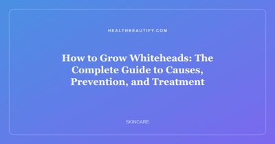 How to Grow Whiteheads: The Complete Guide to Causes, Prevention, and Treatment