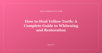 How to Heal Yellow Teeth: A Complete Guide to Whitening and Restoration