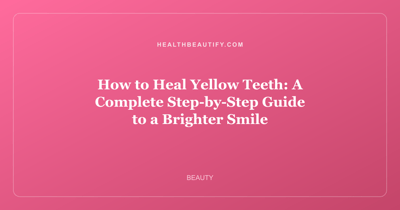 How to Heal Yellow Teeth: A Complete Step-by-Step Guide to a Brighter Smile