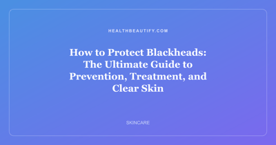 How to Protect Blackheads: The Ultimate Guide to Prevention, Treatment, and Clear Skin