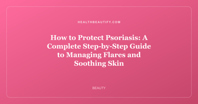 How to Protect Psoriasis: A Complete Step-by-Step Guide to Managing Flares and Soothing Skin