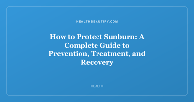 How to Protect Sunburn: A Complete Guide to Prevention, Treatment, and Recovery