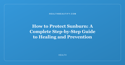 How to Protect Sunburn: A Complete Step-by-Step Guide to Healing and Prevention