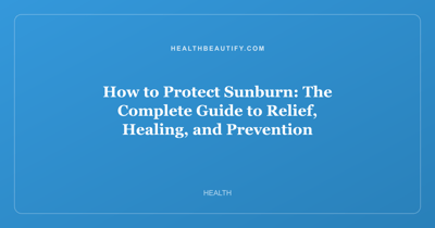 How to Protect Sunburn: The Complete Guide to Relief, Healing, and Prevention