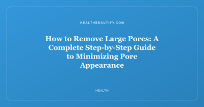 How to Remove Large Pores: A Complete Step-by-Step Guide to Minimizing Pore Appearance