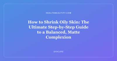 How to Shrink Oily Skin: The Ultimate Step-by-Step Guide to a Balanced, Matte Complexion
