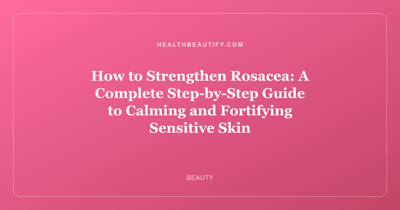 How to Strengthen Rosacea: A Complete Step-by-Step Guide to Calming and Fortifying Sensitive Skin