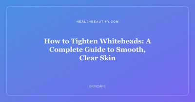 How to Tighten Whiteheads: A Complete Guide to Smooth, Clear Skin