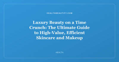Luxury Beauty on a Time Crunch: The Ultimate Guide to High-Value, Efficient Skincare and Makeup