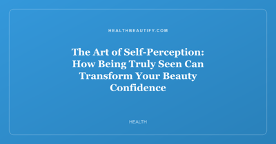 The Art of Self-Perception: How Being Truly Seen Can Transform Your Beauty Confidence