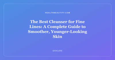 The Best Cleanser for Fine Lines: A Complete Guide to Smoother, Younger-Looking Skin