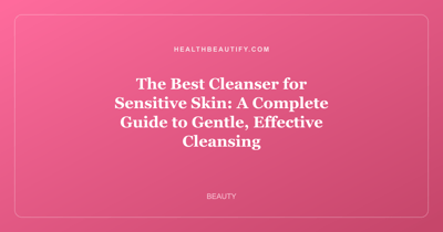 The Best Cleanser for Sensitive Skin: A Complete Guide to Gentle, Effective Cleansing