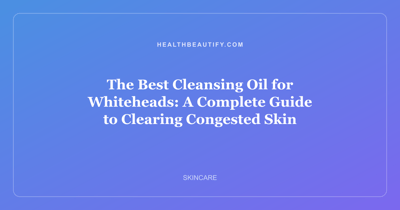 The Best Cleansing Oil for Whiteheads: A Complete Guide to Clearing Congested Skin