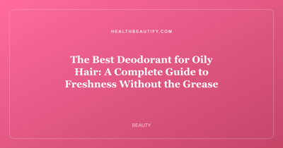 The Best Deodorant for Oily Hair: A Complete Guide to Freshness Without the Grease