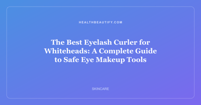 The Best Eyelash Curler for Whiteheads: A Complete Guide to Safe Eye Makeup Tools