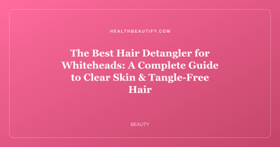 The Best Hair Detangler for Whiteheads: A Complete Guide to Clear Skin & Tangle-Free Hair