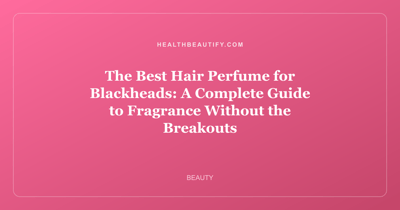 The Best Hair Perfume for Blackheads: A Complete Guide to Fragrance Without the Breakouts