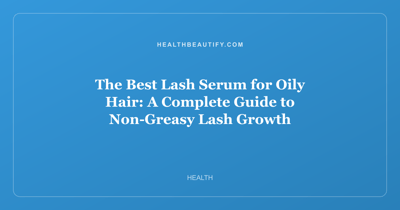 The Best Lash Serum for Oily Hair: A Complete Guide to Non-Greasy Lash Growth
