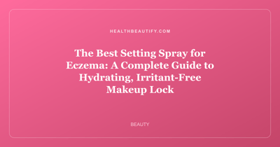 The Best Setting Spray for Eczema: A Complete Guide to Hydrating, Irritant-Free Makeup Lock