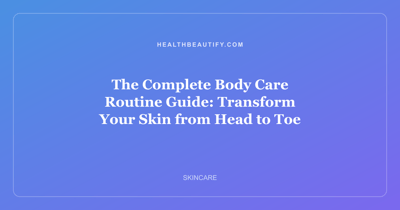 The Complete Body Care Routine Guide: Transform Your Skin from Head to Toe
