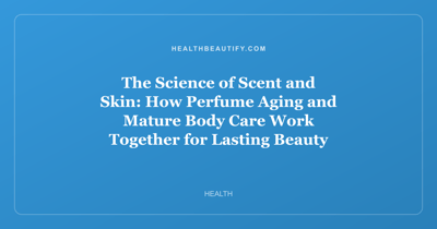 The Science of Scent and Skin: How Perfume Aging and Mature Body Care Work Together for Lasting Beauty