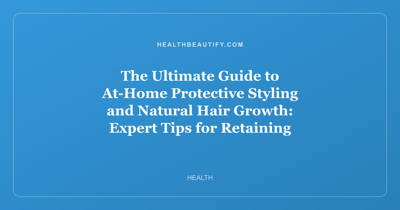 The Ultimate Guide to At-Home Protective Styling and Natural Hair Growth: Expert Tips for Retaining Length
