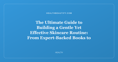 The Ultimate Guide to Building a Gentle Yet Effective Skincare Routine: From Expert-Backed Books to Barrier-Friendly Serums