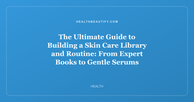 The Ultimate Guide to Building a Skin Care Library and Routine: From Expert Books to Gentle Serums