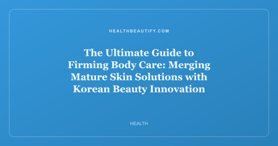 The Ultimate Guide to Firming Body Care: Merging Mature Skin Solutions with Korean Beauty Innovation