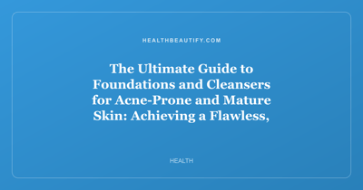 The Ultimate Guide to Foundations and Cleansers for Acne-Prone and Mature Skin: Achieving a Flawless, Healthy Complexion at Any Age