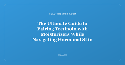 The Ultimate Guide to Pairing Tretinoin with Moisturizers While Navigating Hormonal Skin Changes