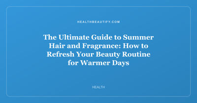 The Ultimate Guide to Summer Hair and Fragrance: How to Refresh Your Beauty Routine for Warmer Days