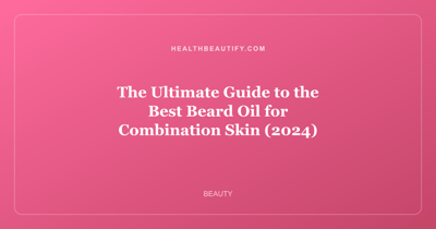 The Ultimate Guide to the Best Beard Oil for Combination Skin (2024)