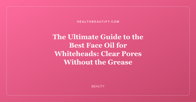 The Ultimate Guide to the Best Face Oil for Whiteheads: Clear Pores Without the Grease