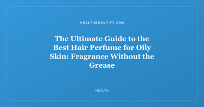 The Ultimate Guide to the Best Hair Perfume for Oily Skin: Fragrance Without the Grease