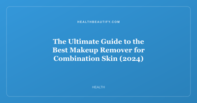 The Ultimate Guide to the Best Makeup Remover for Combination Skin (2024)