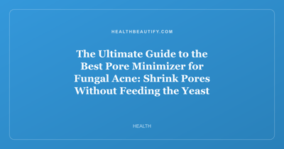 The Ultimate Guide to the Best Pore Minimizer for Fungal Acne: Shrink Pores Without Feeding the Yeast