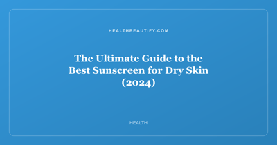 The Ultimate Guide to the Best Sunscreen for Dry Skin (2024)