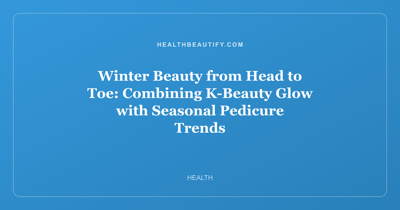 Winter Beauty from Head to Toe: Combining K-Beauty Glow with Seasonal Pedicure Trends