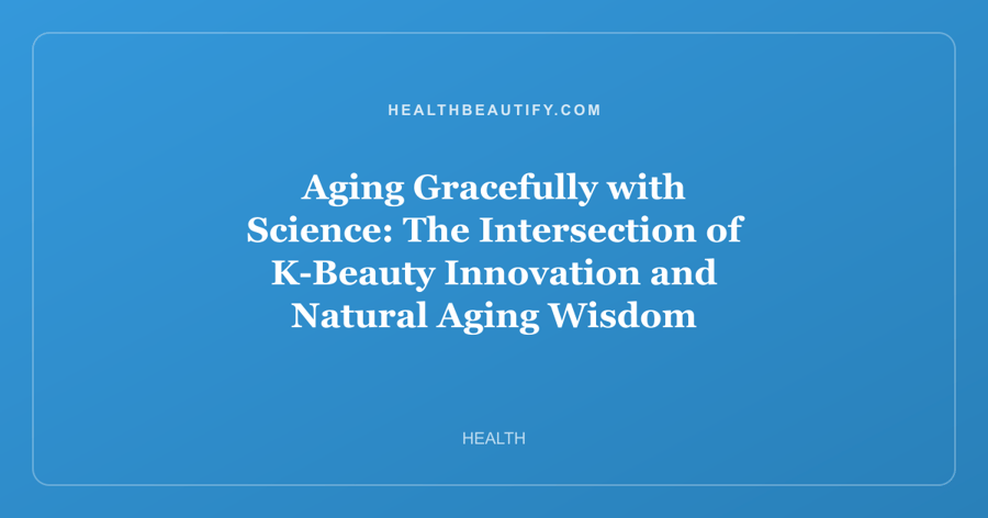 Aging Gracefully with Science: The Intersection of K-Beauty Innovation and Natural Aging Wisdom