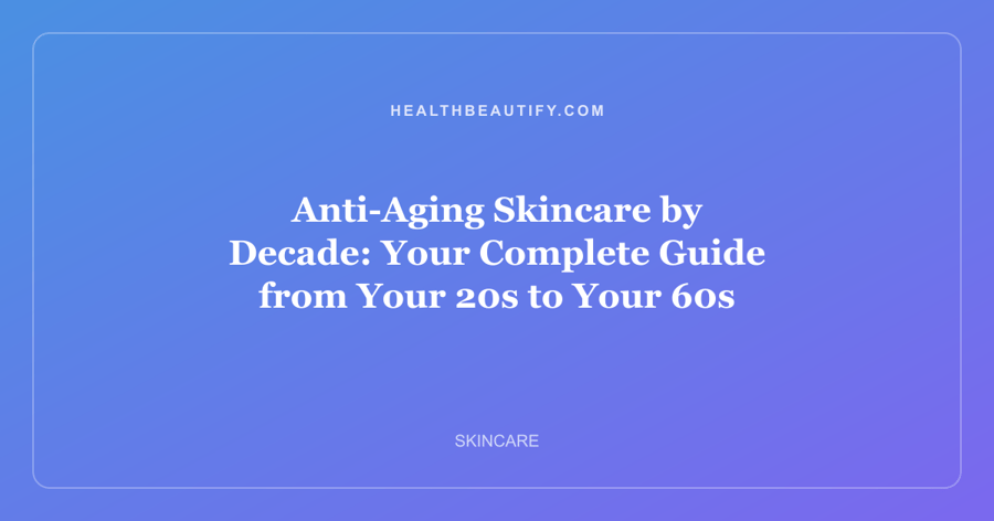 Anti-Aging Skincare by Decade: Your Complete Guide from Your 20s to Your 60s