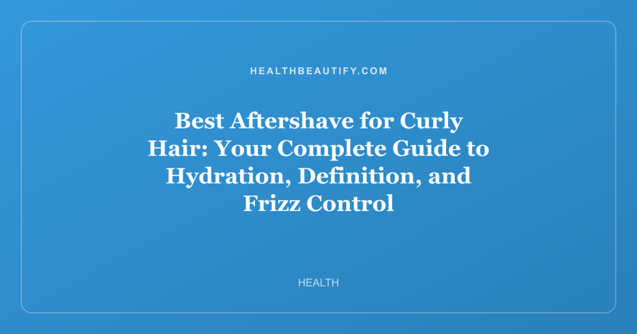 Best Aftershave for Curly Hair: Your Complete Guide to Hydration, Definition, and Frizz Control
