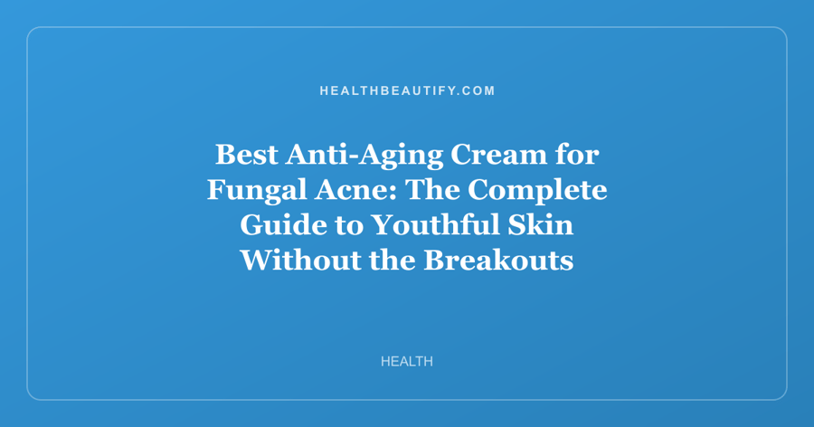 Best Anti-Aging Cream for Fungal Acne: The Complete Guide to Youthful Skin Without the Breakouts